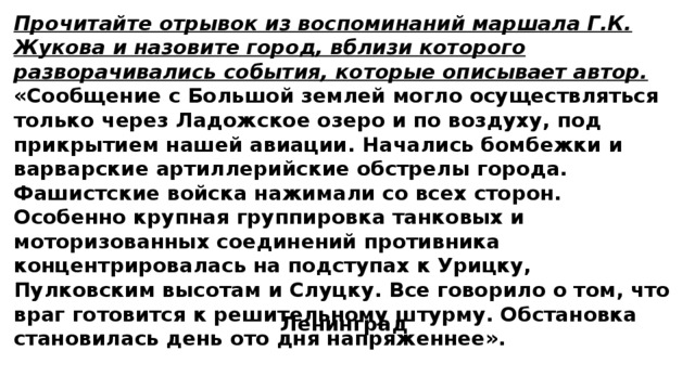 Прочитайте отрывок из воспоминаний маршала Г.К. Жукова и назовите город, вблизи которого разворачивались события, которые описывает автор. «Сообщение с Большой землей могло осуществляться только через Ладожское озеро и по воздуху, под прикрытием нашей авиации. Начались бомбежки и варварские артиллерийские обстрелы города. Фашистские войска нажимали со всех сторон. Особенно крупная группировка танковых и моторизованных соединений противника концентрировалась на подступах к Урицку, Пулковским высотам и Слуцку. Все говорило о том, что враг готовится к решительному штурму. Обстановка становилась день ото дня напряженнее». Ленинград 