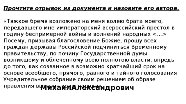 Прочтите отрывок из документа и назовите его автора.  «Тяжкое бремя возложено на меня волею брата моего, передавшего мне императорский всероссийский престол в годину беспримерной войны и волнений народных  Посему, призывая благословение Божие, прошу всех граждан державы Российской подчиниться Временному правительству, по почину Государственной думы возникшему и облеченному всею полнотою власти, впредь до того, как созванное в возможно кратчайший срок на основе всеобщего, прямого, равного и тайного голосования Учредительное собрание своим решением об образе правления выразит волю народа». МихаилАлександрович 