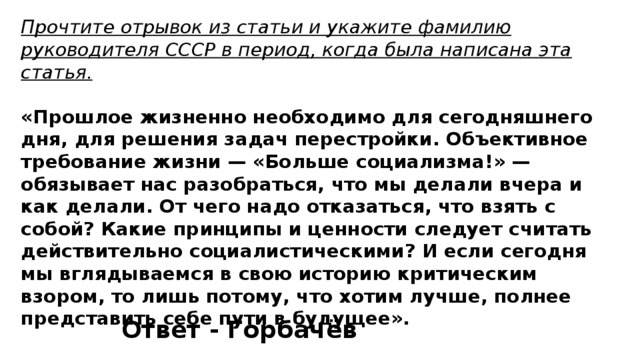 Прочтите отрывок из статьи и укажите фамилию руководителя СССР в период, когда была написана эта статья.  «Прошлое жизненно необходимо для сегодняшнего дня, для решения задач перестройки. Объективное требование жизни — «Больше социализма!» — обязывает нас разобраться, что мы делали вчера и как делали. От чего надо отказаться, что взять с собой? Какие принципы и ценности следует считать действительно социалистическими? И если сегодня мы вглядываемся в свою историю критическим взором, то лишь потому, что хотим лучше, полнее представить себе пути в будущее». Ответ - Горбачёв 