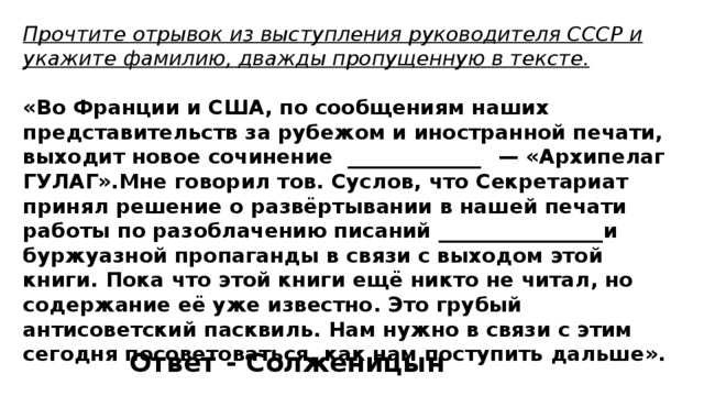 Прочтите отрывок из выступления руководителя СССР и укажите фамилию, дважды пропущенную в тексте.  «Во Франции и США, по сообщениям наших представительств за рубежом и иностранной печати, выходит новое сочинение _____________  — «Архипелаг ГУЛАГ».Мне говорил тов. Суслов, что Секретариат принял решение о развёртывании в нашей печати работы по разоблачению писаний ________________  и буржуазной пропаганды в связи с выходом этой книги. Пока что этой книги ещё никто не читал, но содержание её уже известно. Это грубый антисоветский пасквиль. Нам нужно в связи с этим сегодня посоветоваться, как нам поступить дальше». Ответ - Солженицын 