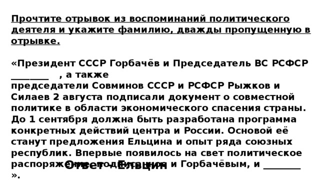 Прочтите отрывок из воспоминаний политического деятеля и укажите фамилию, дважды пропущенную в отрывке.  «Президент СССР Горбачёв и Председатель ВС РСФСР ________  , а также председатели Совминов СССР и РСФСР Рыжков и Силаев 2 августа подписали документ о совместной политике в области экономического спасения страны. До 1 сентября должна быть разработана программа конкретных действий центра и России. Основой её станут предложения Ельцина и опыт ряда союзных республик. Впервые появилось на свет политическое распоряжение, подписанное и Горбачёвым, и ________  ». Ответ - Ельцин 