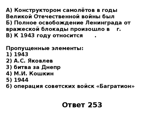 А) Конструктором самолётов в годы Великой Отечественной войны был Б) Полное освобождение Ленинграда от вражеской блокады произошло в  г. В) К 1943 году относится   .  Пропущенные элементы: 1)  1943 2)  А.С. Яковлев 3)  битва за Днепр 4)  М.И. Кошкин 5)  1944 6)  операция советских войск «Багратион» Ответ 253 