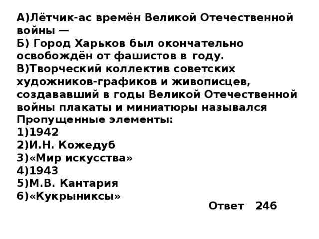 A)Лётчик-ас времён Великой Отечественной войны —  Б) Город Харьков был окончательно освобождён от фашистов в  году. B)Творческий коллектив советских художников-графиков и живописцев, создававший в годы Великой Отечественной войны плакаты и миниатюры назывался Пропущенные элементы: 1)1942 2)И.Н. Кожедуб 3)«Мир искусства» 4)1943 5)М.В. Кантария 6)«Кукрыниксы» Ответ 246 