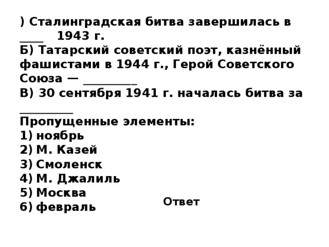 ) Сталинградская битва завершилась в ____  1943 г. Б) Татарский советский поэт, казнённый фашистами в 1944 г., Герой Советского Союза — _________  В) 30 сентября 1941 г. началась битва за _________ Пропущенные элементы: 1)  ноябрь 2)  М. Казей 3)  Смоленск 4)  М. Джалиль 5)  Москва 6)  февраль Ответ 