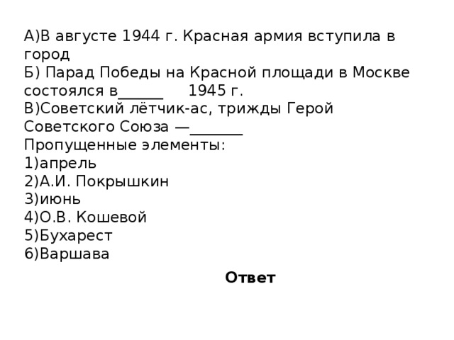 A)В августе 1944 г. Красная армия вступила в город  Б) Парад Победы на Красной площади в Москве состоялся в______  1945 г. B)Советский лётчик-ас, трижды Герой Советского Союза —_______  Пропущенные элементы: 1)апрель 2)А.И. Покрышкин 3)июнь 4)О.В. Кошевой 5)Бухарест 6)Варшава Ответ 