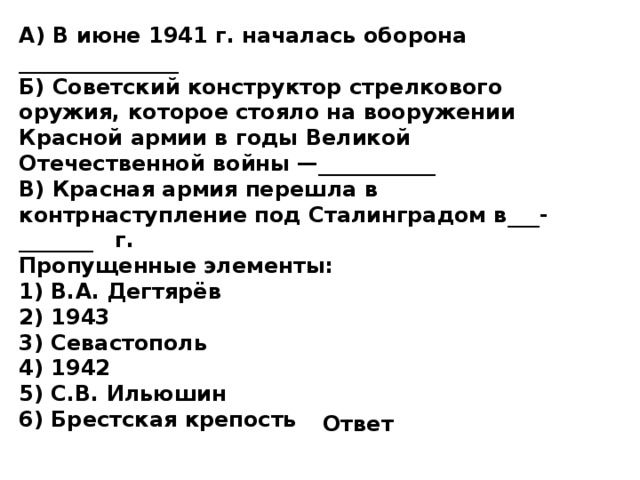 А) В июне 1941 г. началась оборона _______________  Б) Советский конструктор стрелкового оружия, которое стояло на вооружении Красной армии в годы Великой Отечественной войны —___________  В) Красная армия перешла в контрнаступление под Сталинградом в___-_______  г. Пропущенные элементы: 1)  В.А. Дегтярёв 2)  1943 3)  Севастополь 4)  1942 5)  С.В. Ильюшин 6)  Брестская крепость Ответ 