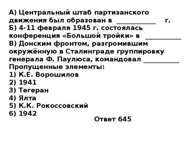 A)  Центральный штаб партизанского движения был образован в ____________  г. Б) 4-11 февраля 1945 г. состоялась конференция «Большой тройки» в  ___________ B)  Донским фронтом, разгромившим окружённую в Сталинграде группировку генерала Ф. Паулюса, командовал ___________  Пропущенные элементы: 1)  К.Е. Ворошилов 2)  1941 3)  Тегеран 4)  Ялта 5)  К.К. Рокоссовский 6)  1942 Ответ 645 