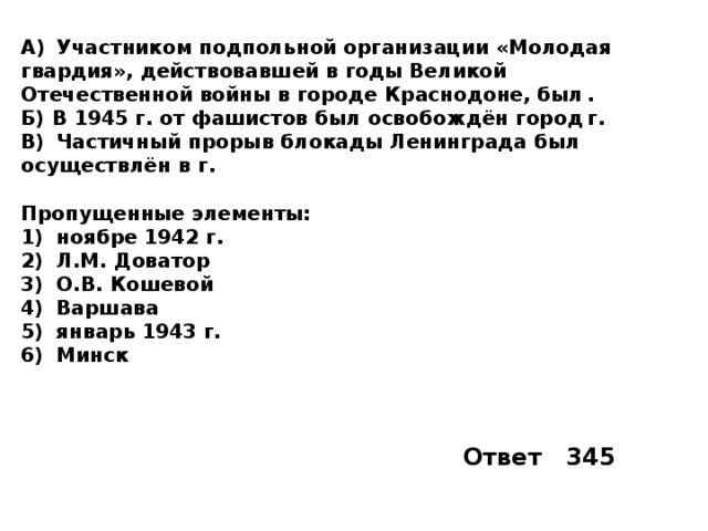 A)  Участником подпольной организации «Молодая гвардия», действовавшей в годы Великой Отечественной войны в городе Краснодоне, был  . Б) В 1945 г. от фашистов был освобождён город  г. B)  Частичный прорыв блокады Ленинграда был осуществлён в  г.  Пропущенные элементы: 1)  ноябре 1942 г. 2)  Л.М. Доватор 3)  О.В. Кошевой 4)  Варшава 5)  январь 1943 г. 6)  Минск Ответ 345 