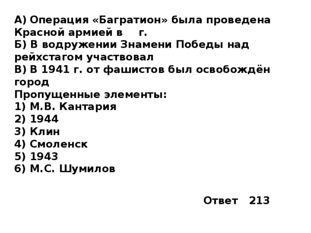 A)  Операция «Багратион» была проведена Красной армией в  г. Б) В водружении Знамени Победы над рейхстагом участвовал  B)  В 1941 г. от фашистов был освобождён город  Пропущенные элементы: 1)  М.В. Кантария 2)  1944 3)  Клин 4)  Смоленск 5)  1943 6)  М.С. Шумилов Ответ 213 