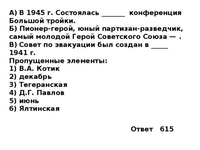 A)  В 1945 г. Состоялась _______  конференция Большой тройки. Б) Пионер-герой, юный партизан-разведчик, самый молодой Герой Советского Союза —  . B)  Совет по эвакуации был создан в _____  1941 г. Пропущенные элементы: 1)  В.А. Котик 2)  декабрь 3)  Тегеранская 4)  Д.Г. Павлов 5)  июнь 6)  Ялтинская Ответ 615 