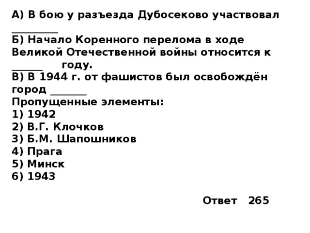 А) В бою у разъезда Дубосеково участвовал _________  Б) Начало Коренного перелома в ходе Великой Отечественной войны относится к ______  году. В) В 1944 г. от фашистов был освобождён город _______ Пропущенные элементы: 1)  1942 2)  В.Г. Клочков 3)  Б.М. Шапошников 4)  Прага 5)  Минск 6)  1943 Ответ 265 