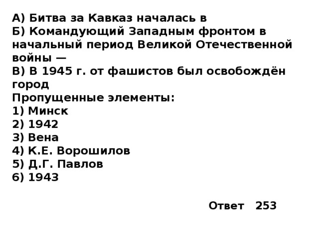 А) Битва за Кавказ началась в Б) Командующий Западным фронтом в начальный период Великой Отечественной войны —  В) В 1945 г. от фашистов был освобождён город Пропущенные элементы: 1)  Минск 2)  1942 3)  Вена 4)  К.Е. Ворошилов 5)  Д.Г. Павлов 6)  1943 Ответ 253 