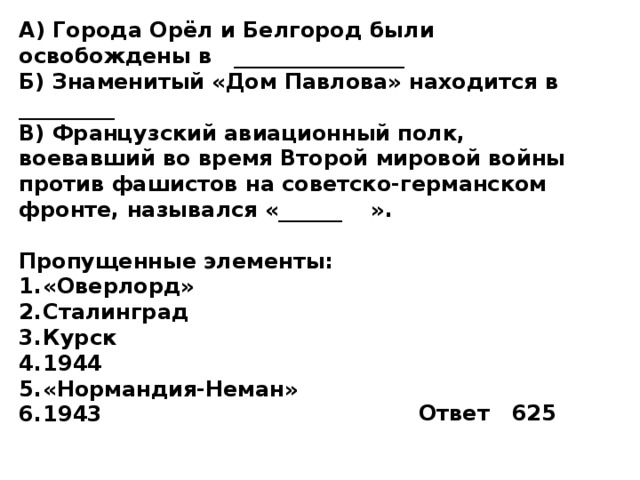 А) Города Орёл и Белгород были освобождены в ________________ Б) Знаменитый «Дом Павлова» находится в _________ В) Французский авиационный полк, воевавший во время Второй мировой войны против фашистов на советско-германском фронте, назывался «______  ».  Пропущенные элементы: «Оверлорд» Сталинград Курск 1944 «Нормандия-Неман» 1943 Ответ 625 