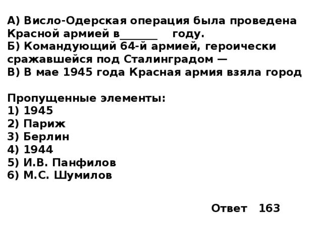 А) Висло-Одерская операция была проведена Красной армией в_______  году. Б) Командующий 64-й армией, героически сражавшейся под Сталинградом — В) В мае 1945 года Красная армия взяла город  Пропущенные элементы: 1)  1945 2)  Париж 3)  Берлин 4)  1944 5)  И.В. Панфилов 6)  М.С. Шумилов Ответ 163 