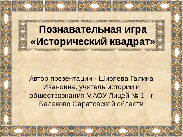 Познавательная игра «Исторический квадрат» Автор презентации - Ширяева Галина Ивановна, учитель истории и обществознания МАОУ Лицей № 1 г Балаково Саратовской области 