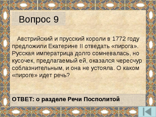 Вопрос 9  Австрийский и прусский короли в 1772 году предложили Екатерине II отведать «пирога». Русская императрица долго сомневалась, но кусочек, предлагаемый ей, оказался чересчур соблазнительным, и она не устояла. О каком «пироге» идет речь?  ОТВЕТ: о разделе Речи Посполитой  