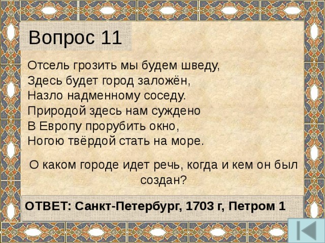 Вопрос 11 Отсель грозить мы будем шведу, Здесь будет город заложён, Назло надменному соседу. Природой здесь нам суждено В Европу прорубить окно, Ногою твёрдой стать на море. О каком городе идет речь, когда и кем он был создан?   ОТВЕТ: Санкт-Петербург, 1703 г, Петром 1   