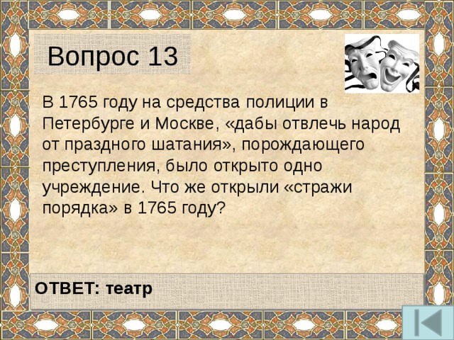 Вопрос 13 В 1765 году на средства полиции в Петербурге и Москве, «дабы отвлечь народ от праздного шатания», порождающего преступления, было открыто одно учреждение. Что же открыли «стражи порядка» в 1765 году?   ОТВЕТ:  театр   