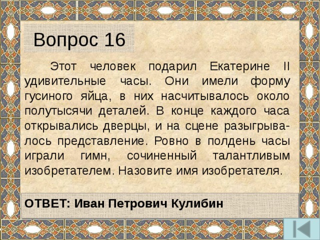 Вопрос 16  Этот человек подарил Екатерине II удивительные часы. Они имели форму гусиного яйца, в них насчитывалось около полутысячи деталей. В конце каждого часа открывались дверцы, и на сцене разыгрыва-лось представление. Ровно в полдень часы играли гимн, сочиненный талантливым изобретателем. Назовите имя изобретателя.   ОТВЕТ:  Иван Петрович Кулибин   