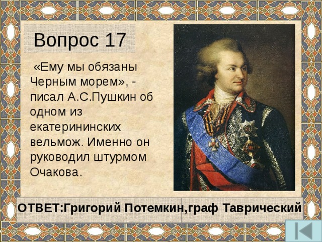 Вопрос 17   «Ему мы обязаны Черным морем», - писал А.С.Пушкин об одном из екатерининских вельмож. Именно он руководил штурмом Очакова.   ОТВЕТ:Григорий Потемкин,граф Таврический   