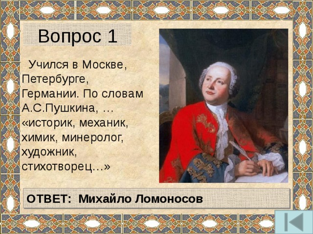 Вопрос 1  Учился в Москве, Петербурге, Германии. По словам А.С.Пушкина, … «историк, механик, химик, минеролог, художник, стихотворец…» ОТВЕТ: Михайло Ломоносов 