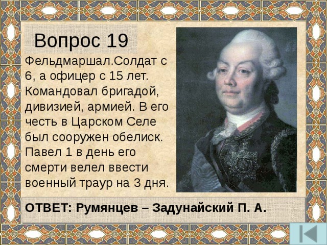 Вопрос 19 Фельдмаршал.Солдат с 6, а офицер с 15 лет. Командовал бригадой, дивизией, армией. В его честь в Царском Селе был сооружен обелиск. Павел 1 в день его смерти велел ввести военный траур на 3 дня.   ОТВЕТ:  Румянцев – Задунайский П. А.   