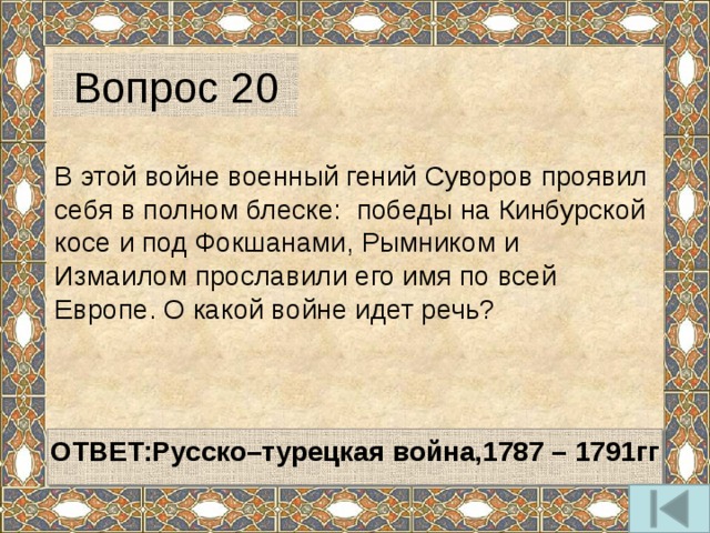 Вопрос 20 В этой войне военный гений Суворов проявил себя в полном блеске: победы на Кинбурской косе и под Фокшанами, Рымником и Измаилом прославили его имя по всей Европе. О какой войне идет речь?   ОТВЕТ:Русско–турецкая война,1787 – 1791гг   