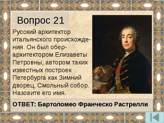 Вопрос 21 Русский архитектор итальянского происхожде-ния. Он был обер-архитектором Елизаветы Петровны, автором таких известных построек Петербурга как Зимний дворец, Смольный собор. Назовите его имя.   ОТВЕТ: Бартоломео Франческо Растрелли   