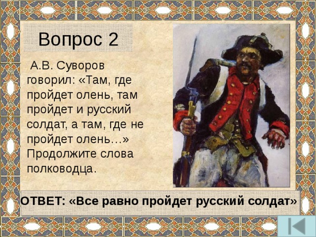 Вопрос 2  А.В. Суворов говорил: «Там, где пройдет олень, там пройдет и русский солдат, а там, где не пройдет олень…» Продолжите слова полководца.  ОТВЕТ: «Все равно пройдет русский солдат»  