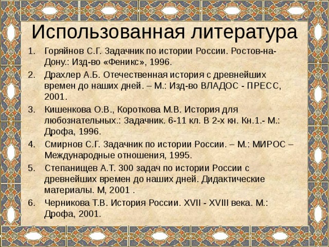 Использованная литература Горяйнов С.Г. Задачник по истории России. Ростов-на-Дону.: Изд-во «Феникс», 1996. Драхлер А.Б. Отечественная история с древнейших времен до наших дней. – М.: Изд-во ВЛАДОС - ПРЕСС, 2001. Кишенкова О.В., Короткова М.В. История для любознательных.: Задачник. 6-11 кл. В 2-х кн. Кн.1.- М.: Дрофа, 1996.­ Смирнов С.Г. Задачник по истории России. – М.: МИРОС – Международные отношения, 1995. Степанищев А.Т. 300 задач по истории России с древнейших времен до наших дней. Дидактические материалы. М, 2001 . Черникова Т.В. История России. XVII - XVIII века. М.: Дрофа, 2001.   