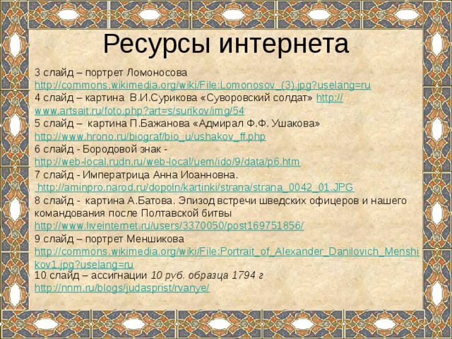 Ресурсы интернета 3 слайд – портрет Ломоносова http://commons.wikimedia.org/wiki/File:Lomonosov_(3).jpg?uselang=ru 4 слайд – картина В.И.Сурикова «Суворовский солдат» http:// www.artsait.ru/foto.php?art=s/surikov/img/54 5 слайд – картина П.Бажанова «Адмирал Ф.Ф. Ушакова» http://www.hrono.ru/biograf/bio_u/ushakov_ff.php 6 слайд - Бородовой знак - http://web-local.rudn.ru/web-local/uem/ido/9/data/p6.htm 7 слайд - Императрица Анна Иоанновна.  http://aminpro.narod.ru/dopoln/kartinki/strana/strana_0042_01.JPG 8 слайд - картина А.Батова. Эпизод встречи шведских офицеров и нашего командования после Полтавской битвы http://www.liveinternet.ru/users/3370050/post169751856/ 9 слайд – портрет Меншикова http://commons.wikimedia.org/wiki/File:Portrait_of_Alexander_Danilovich_Menshikov1.jpg?uselang=ru 10 слайд – ассигнации 10 руб. образца 1794 г http://nnm.ru/blogs/judasprist/rvanye/ 