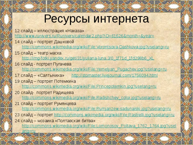 Ресурсы интернета 12 слайд – иллюстрация «Наказа» http://www.runivers.ru/Runivers/calendar2.php?ID=61626&month=&year= 14 слайд – портрет Дашковой http://commons.wikimedia.org/wiki/File:Vorontsova-Dashkova.jpg?uselang=ru 15 слайд – театр маска http://img-fotki.yandex.ru/get/31/yuliana-luna.3/0_1f71d_1fd298b6_XL 16 слайд - портрет Пугачева http://commons.wikimedia.org/wiki/File:Yemelyan_Pugachev.jpg?uselang=ru 17 слайд – «Салтычиха» http://stomaster.livejournal.com/1756094.html 19 слайд – портрет Потемкина http://commons.wikimedia.org/wiki/File:Princepotemkin.jpg?uselang=ru 20 слайд- портрет Радищева http://commons.wikimedia.org/wiki/File:Radishchev_color.jpg?uselang=ru 21 слайд – портрет Румянцева http://commons.wikimedia.org/wiki/File:Rumjanzew-sadunaiski.jpg?uselang=ru 23 слайд – портрет http://commons.wikimedia.org/wiki/File:Rastrelli.jpg?uselang=ru 24 слайд – мозаика «Полтавская битва» http://commons.wikimedia.org/wiki/File:Lomonosov_Poltava_1762_1764.jpg?uselang=ru 