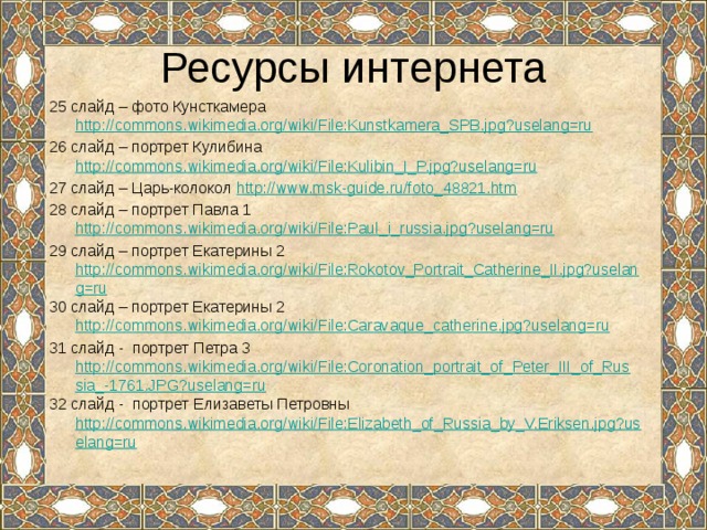 Ресурсы интернета 25 слайд – фото Кунсткамера http://commons.wikimedia.org/wiki/File:Kunstkamera_SPB.jpg?uselang=ru 26 слайд – портрет Кулибина http://commons.wikimedia.org/wiki/File:Kulibin_I_P.jpg?uselang=ru 27 слайд – Царь-колокол http://www.msk-guide.ru/foto_48821.htm 28 слайд – портрет Павла 1 http://commons.wikimedia.org/wiki/File:Paul_i_russia.jpg?uselang=ru 29 слайд – портрет Екатерины 2 http://commons.wikimedia.org/wiki/File:Rokotov_Portrait_Catherine_II.jpg?uselang=ru 30 слайд – портрет Екатерины 2 http://commons.wikimedia.org/wiki/File:Caravaque_catherine.jpg?uselang=ru 31 слайд - портрет Петра 3 http://commons.wikimedia.org/wiki/File:Coronation_portrait_of_Peter_III_of_Russia_-1761.JPG?uselang=ru 32 слайд - портрет Елизаветы Петровны http://commons.wikimedia.org/wiki/File:Elizabeth_of_Russia_by_V.Eriksen.jpg?uselang=ru 