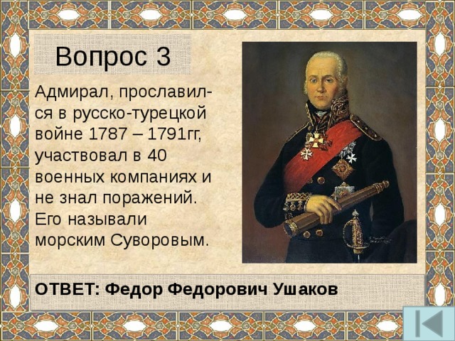 Вопрос 3 Адмирал, прославил-ся в русско-турецкой войне 1787 – 1791гг, участвовал в 40 военных компаниях и не знал поражений. Его называли морским Суворовым.  ОТВЕТ: Федор Федорович Ушаков  