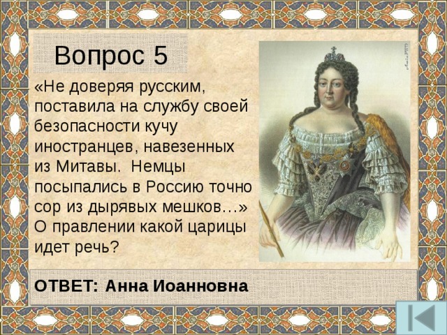 Вопрос 5 «Не доверяя русским, поставила на службу своей безопасности кучу иностранцев, навезенных из Митавы. Немцы посыпались в Россию точно сор из дырявых мешков…» О правлении какой царицы идет речь?  ОТВЕТ:  Анна Иоанновна  