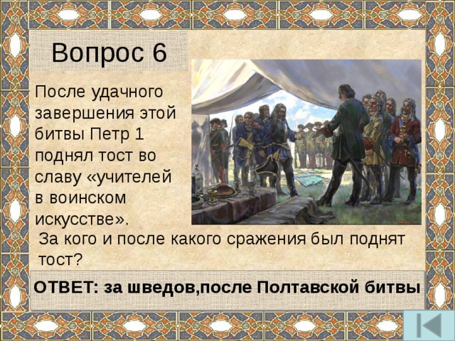 Вопрос 6 После удачного завершения этой битвы Петр 1 поднял тост во славу «учителей в воинском искусстве». За кого и после какого сражения был поднят тост?     ОТВЕТ: за шведов,после Полтавской битвы  