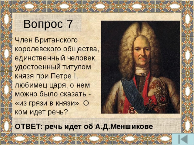 Вопрос 7 Член Британского королевского общества, единственный человек, удостоенный титулом князя при Петре I, любимец царя, о нем можно было сказать - «из грязи в князи». О ком идет речь? ОТВЕТ: речь идет об А.Д.Меншикове 