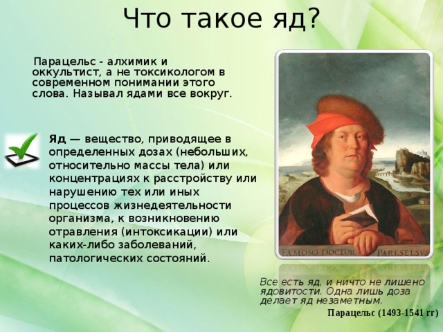 Парацельс - алхимик и оккультист, а не токсикологом в современном понимании этого слова. Называл ядами все вокруг. Яд — вещество, приводящее в определенных дозах (небольших, относительно массы тела) или концентрациях к расстройству или нарушению тех или иных процессов жизнедеятельности организма, к возникновению отравления (интоксикации) или каких-либо заболеваний, патологических состояний. Все есть яд, и ничто не лишено ядовитости. Одна лишь доза делает яд незаметным. Парацельс (1493-1541 гг)