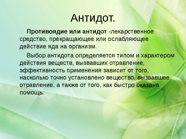 Антидот.  Противоядие или антидот  -лекарственное средство, прекращающее или ослабляющее действие яда на организм.  Выбор антидота определяется типом и характером действия веществ, вызвавших отравление, эффективность применения зависит от того, насколько точно установлено вещество, вызвавшее отравление, а также от того, как быстро оказана помощь.