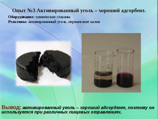 Опыт №3 Активированный уголь – хороший адсорбент. Оборудование: химические стаканы Реактивы: активированный уголь, перманганат калия Вывод:  активированный уголь – хороший адсорбент, поэтому он используется при различных пищевых отравлениях.