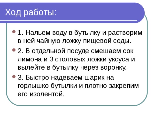 Ход работы: 1. Нальем воду в бутылку и растворим в ней чайную ложку пищевой соды. 2. В отдельной посуде смешаем сок лимона и 3 столовых ложки уксуса и вылейте в бутылку через воронку. 3. Быстро надеваем шарик на горлышко бутылки и плотно закрепим его изолентой. 