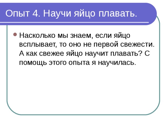 Опыт 4. Научи яйцо плавать. Насколько мы знаем, если яйцо всплывает, то оно не первой свежести. А как свежее яйцо научит плавать? С помощь этого опыта я научилась. 