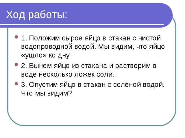 Ход работы: 1. Положим сырое яйцо в стакан с чистой водопроводной водой. Мы видим, что яйцо «ушло» ко дну. 2. Вынем яйцо из стакана и растворим в воде несколько ложек соли. 3. Опустим яйцо в стакан с солёной водой. Что мы видим? 