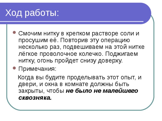 Ход работы: Смочим нитку в крепком растворе соли и просушим её. Повторив эту операцию несколько раз, подвешиваем на этой нитке лёгкое проволочное колечко. Поджигаем нитку, огонь пройдет снизу доверху. Примечания:  Когда вы будите проделывать этот опыт, и двери, и окна в комнате должны быть закрыты, чтобы не было не малейшего сквозняка. 