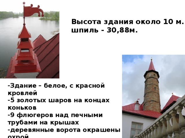 Высота здания около 10 м. шпиль - 30,88м.   -Здание – белое, с красной кровлей  -5 золотых шаров на концах коньков -9 флюгеров над печными трубами на крышах -деревянные ворота окрашены охрой -дорожка, огибавшая здание посыпана -красным толченым кирпичом.   