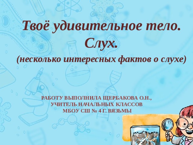 Твоё удивительное тело. Слух. (несколько интересных фактов о слухе) Работу выполнила Щербакова О.Н.,  учитель начальных классов  МБОУ СШ № 4 г. Вязьмы 