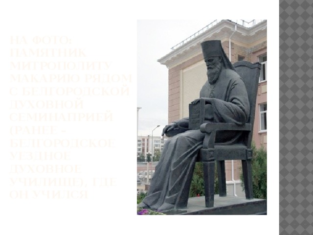 На фото: памятник митрополиту Макарию рядом с Белгородской духовной семинаприей (ранее – Белгородское уездное духовное училище), где он учился 