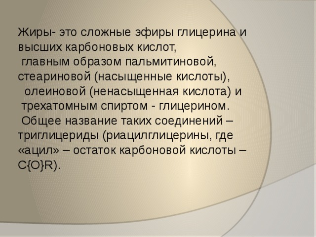   Жиры- это сложные эфиры глицерина и высших карбоновых кислот,  главным образом пальмитиновой,  стеариновой (насыщенные кислоты),  олеиновой (ненасыщенная кислота) и  трехатомным спиртом - глицерином.  Общее название таких соединений – триглицериды (риацилглицерины, где «ацил» – остаток карбоновой кислоты –C{O}R). 