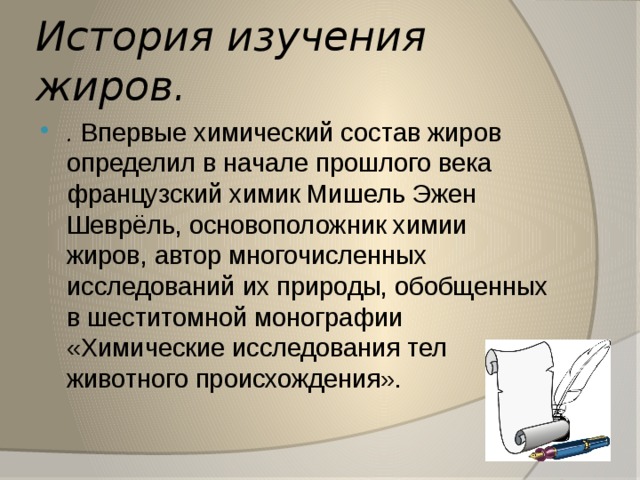 История изучения жиров. . Впервые химический состав жиров определил в начале прошлого века французский химик Мишель Эжен Шеврёль, основоположник химии жиров, автор многочисленных исследований их природы, обобщенных в шеститомной монографии «Химические исследования тел животного происхождения». 