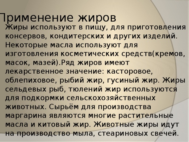 Применение жиров Жиры используют в пищу, для приготовления консервов, кондитерских и других изделий. Некоторые масла используют для изготовления косметических средств(кремов, масок, мазей).Ряд жиров имеют лекарственное значение: касторовое, облепиховое, рыбий жир, гусиный жир. Жиры сельдевых рыб, тюлений жир используются для подкормки сельскохозяйственных животных. Сырьём для производства маргарина являются многие растительные масла и китовый жир. Животные жиры идут на производство мыла, стеариновых свечей. 